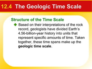 Structure of the Time Scale
12.4 The Geologic Time Scale
 Based on their interpretations of the rock
record, geologists have divided Earth’s
4.56-billion-year history into units that
represent specific amounts of time. Taken
together, these time spans make up the
geologic time scale.
 