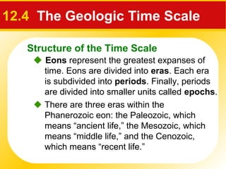 Structure of the Time Scale
12.4 The Geologic Time Scale
 Eons represent the greatest expanses of
time. Eons are divided into eras. Each era
is subdivided into periods. Finally, periods
are divided into smaller units called epochs.
 There are three eras within the
Phanerozoic eon: the Paleozoic, which
means “ancient life,” the Mesozoic, which
means “middle life,” and the Cenozoic,
which means “recent life.”
 