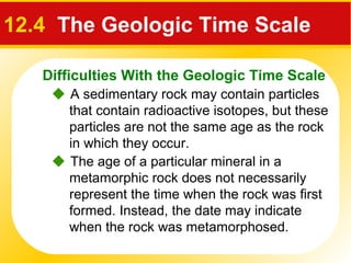 Difficulties With the Geologic Time Scale
12.4 The Geologic Time Scale
 A sedimentary rock may contain particles
that contain radioactive isotopes, but these
particles are not the same age as the rock
in which they occur.
 The age of a particular mineral in a
metamorphic rock does not necessarily
represent the time when the rock was first
formed. Instead, the date may indicate
when the rock was metamorphosed.
 