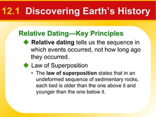 Relative Dating—Key Principles
12.1 Discovering Earth’s History
 Relative dating tells us the sequence in
which events occurred, not how long ago
they occurred.
 Law of Superposition
• The law of superposition states that in an
undeformed sequence of sedimentary rocks,
each bed is older than the one above it and
younger than the one below it.
 