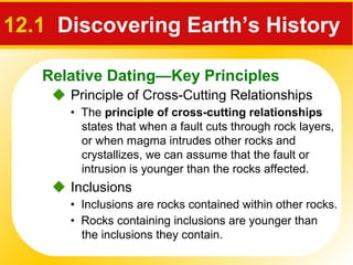 Relative Dating—Key Principles
12.1 Discovering Earth’s History
 Principle of Cross-Cutting Relationships
• The principle of cross-cutting relationships
states that when a fault cuts through rock layers,
or when magma intrudes other rocks and
crystallizes, we can assume that the fault or
intrusion is younger than the rocks affected.
 Inclusions
• Inclusions are rocks contained within other rocks.
• Rocks containing inclusions are younger than
the inclusions they contain.
 