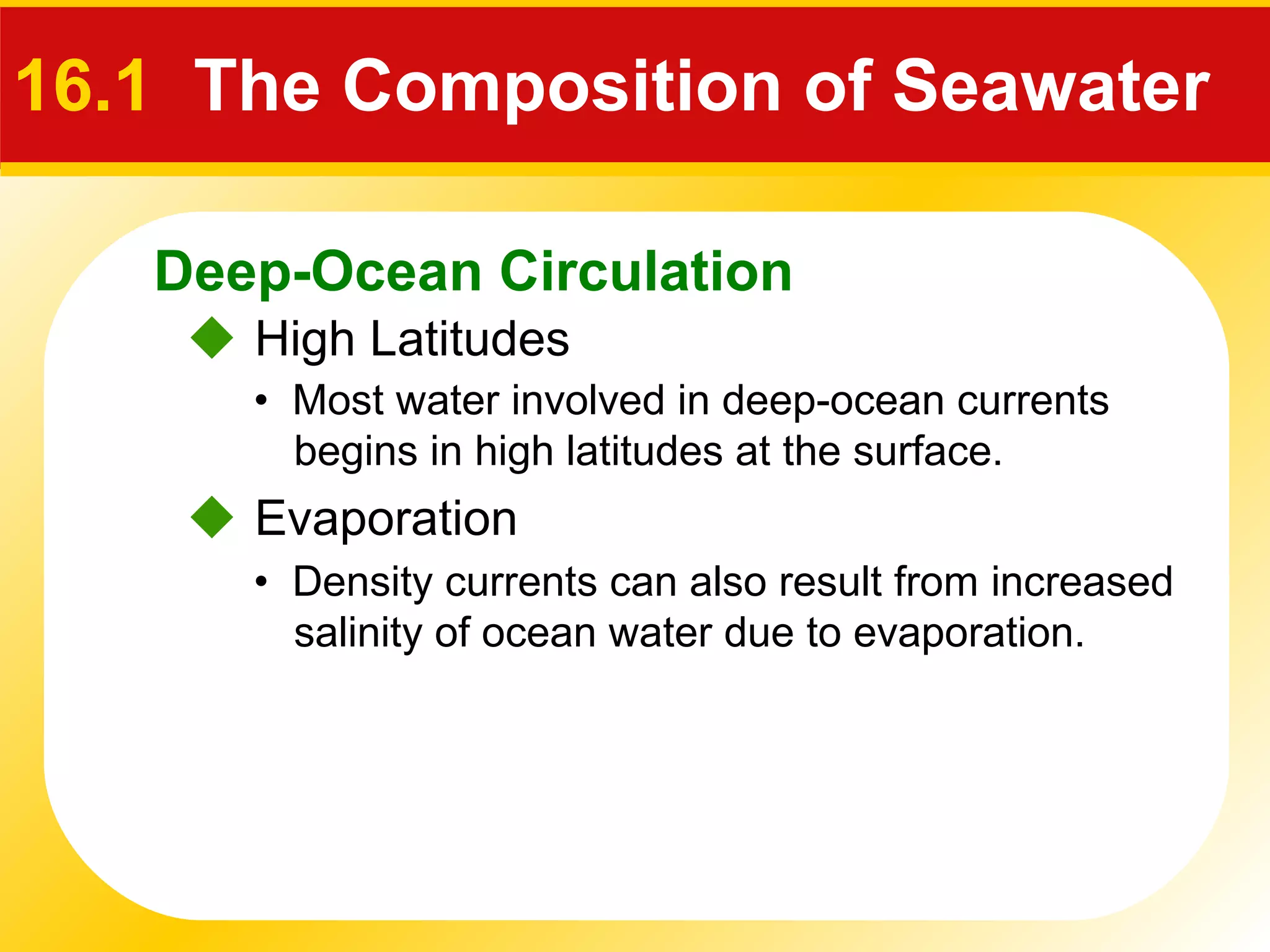 Deep-Ocean Circulation
 High Latitudes
16.1 The Composition of Seawater
• Most water involved in deep-ocean currents
begins in high latitudes at the surface.
 Evaporation
• Density currents can also result from increased
salinity of ocean water due to evaporation.
 