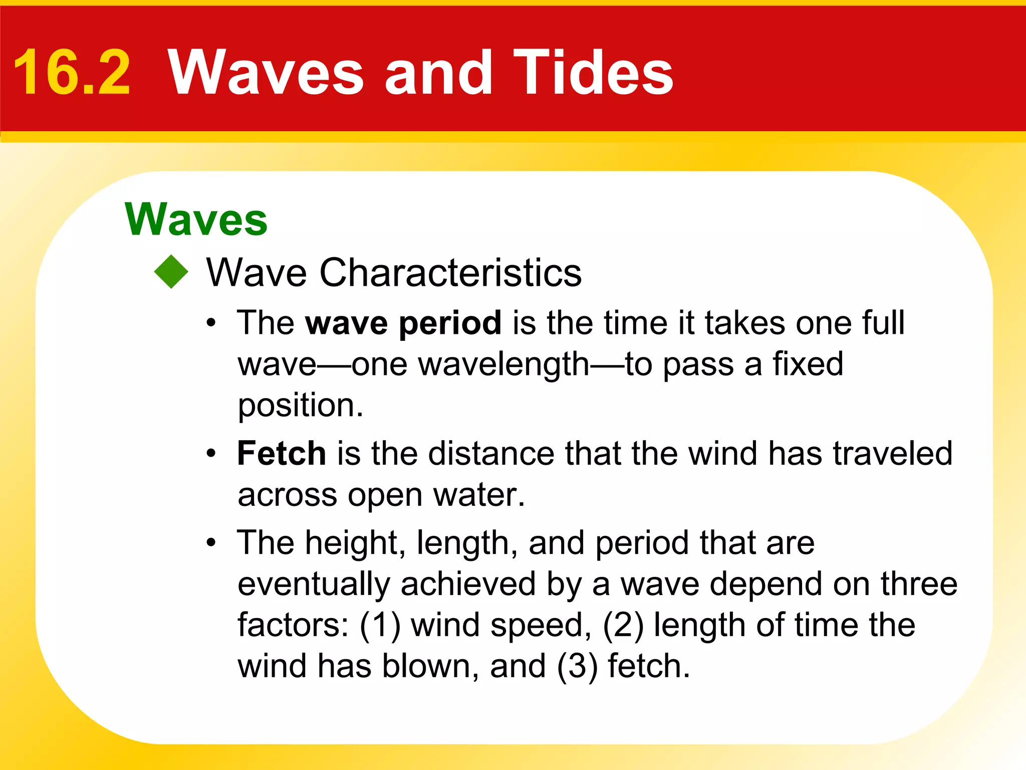 Waves
 Wave Characteristics
16.2 Waves and Tides
• The wave period is the time it takes one full
wave—one wavelength—to pass a fixed
position.
• The height, length, and period that are
eventually achieved by a wave depend on three
factors: (1) wind speed, (2) length of time the
wind has blown, and (3) fetch.
• Fetch is the distance that the wind has traveled
across open water.
 