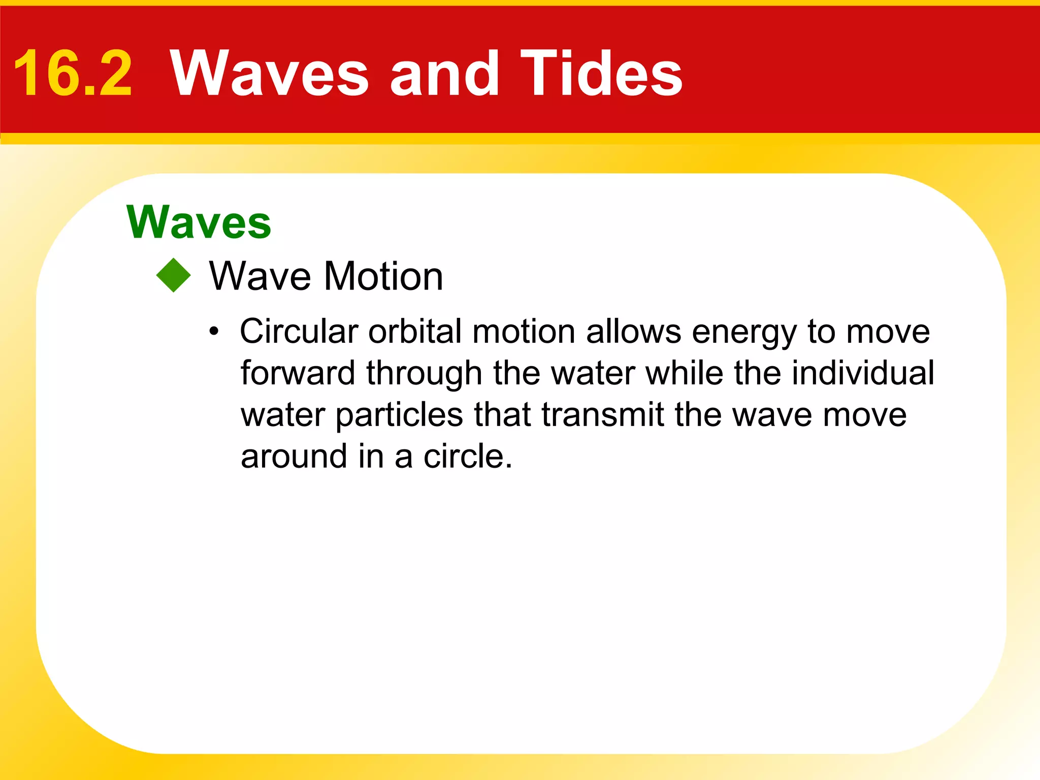 Waves
 Wave Motion
16.2 Waves and Tides
• Circular orbital motion allows energy to move
forward through the water while the individual
water particles that transmit the wave move
around in a circle.
 