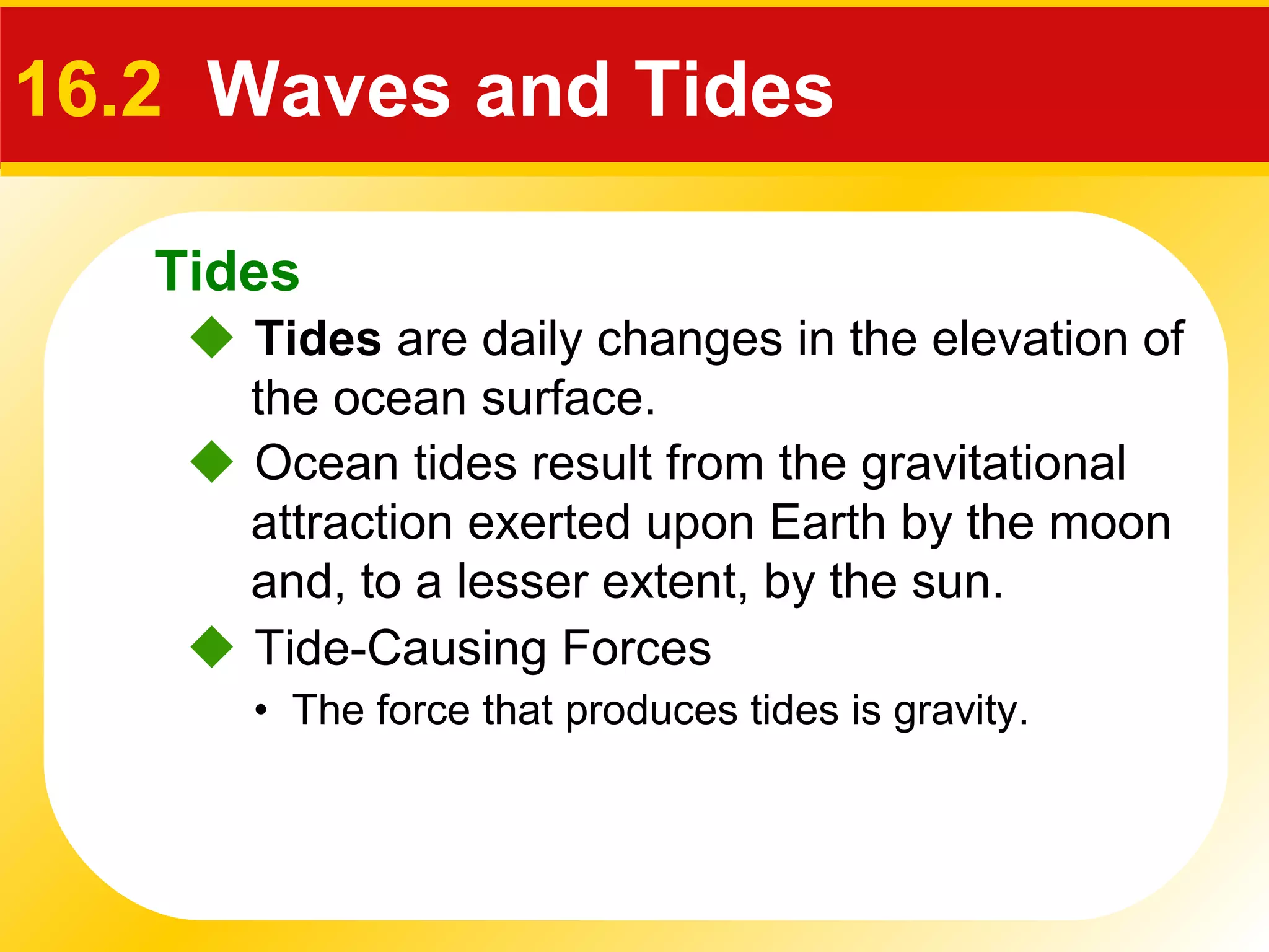 Tides
 Ocean tides result from the gravitational
attraction exerted upon Earth by the moon
and, to a lesser extent, by the sun.
16.2 Waves and Tides
 Tides are daily changes in the elevation of
the ocean surface.
 Tide-Causing Forces
• The force that produces tides is gravity.
 