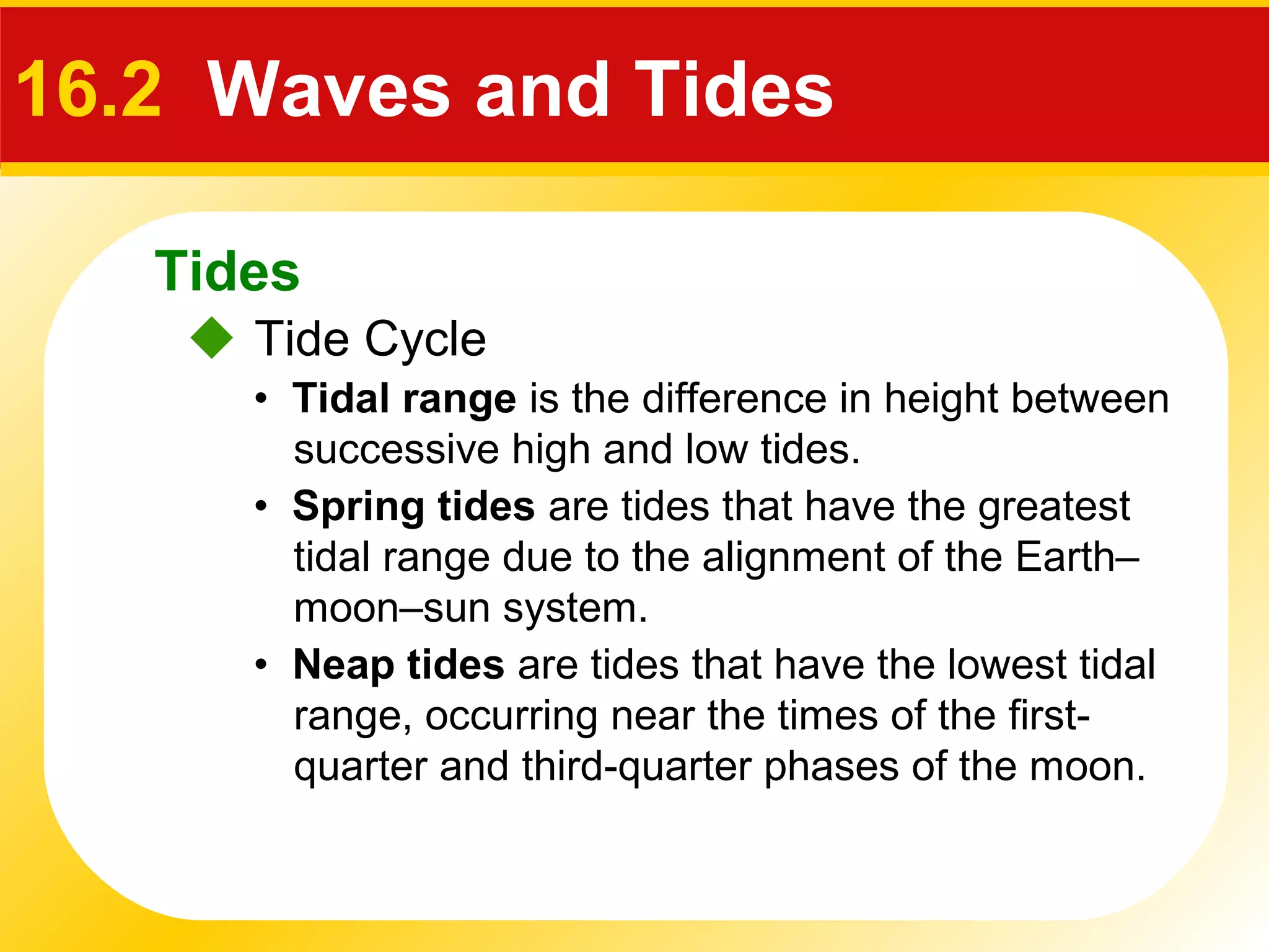 Tides
 Tide Cycle
16.2 Waves and Tides
• Spring tides are tides that have the greatest
tidal range due to the alignment of the Earth–
moon–sun system.
• Tidal range is the difference in height between
successive high and low tides.
• Neap tides are tides that have the lowest tidal
range, occurring near the times of the first-
quarter and third-quarter phases of the moon.
 