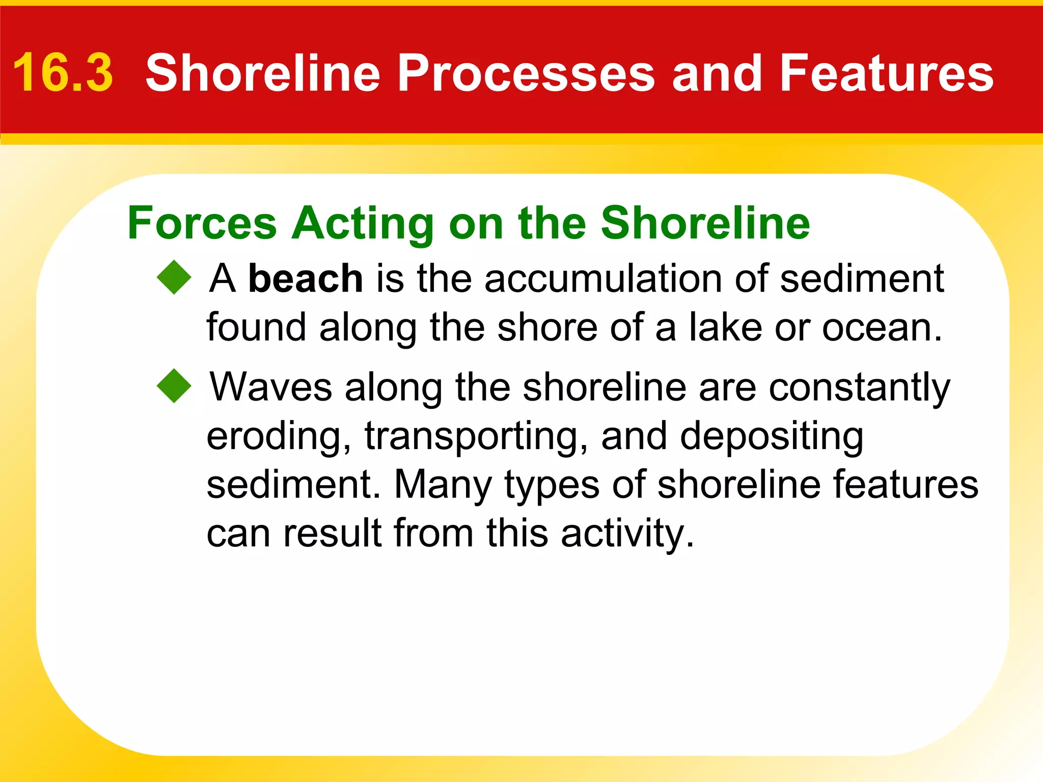 Forces Acting on the Shoreline
 A beach is the accumulation of sediment
found along the shore of a lake or ocean.
16.3 Shoreline Processes and Features
 Waves along the shoreline are constantly
eroding, transporting, and depositing
sediment. Many types of shoreline features
can result from this activity.
 