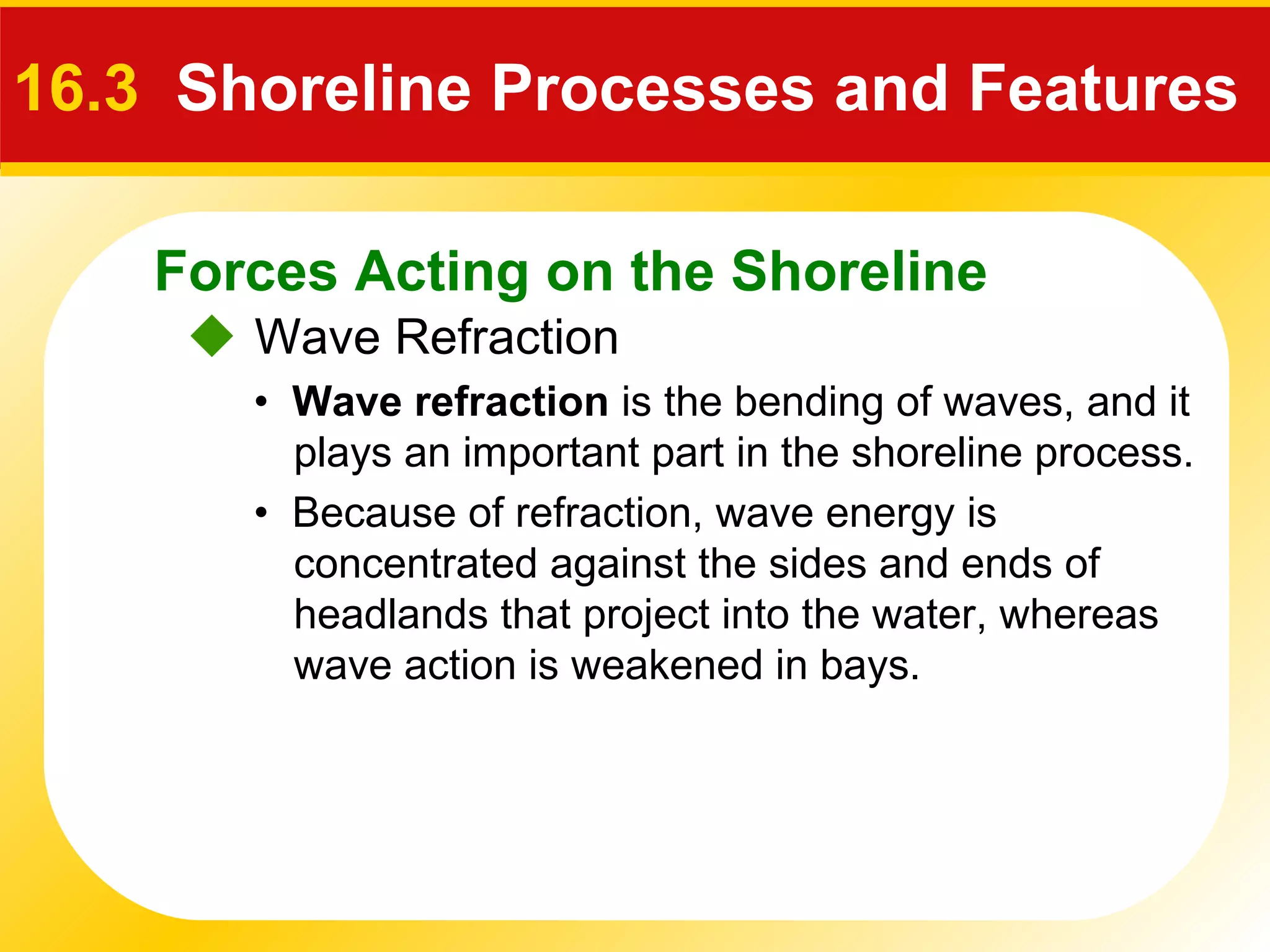 Forces Acting on the Shoreline
 Wave Refraction
16.3 Shoreline Processes and Features
• Wave refraction is the bending of waves, and it
plays an important part in the shoreline process.
• Because of refraction, wave energy is
concentrated against the sides and ends of
headlands that project into the water, whereas
wave action is weakened in bays.
 