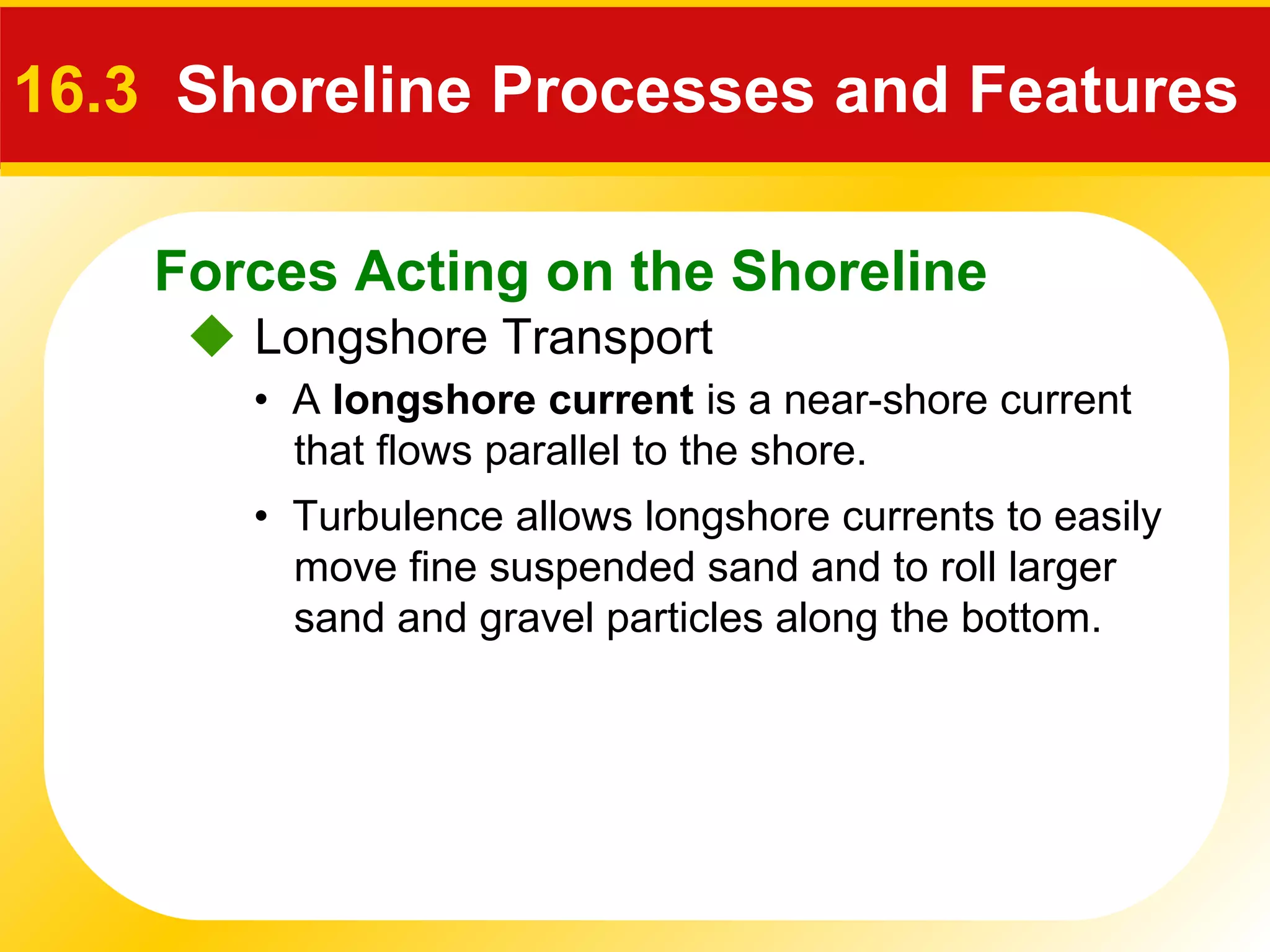 Forces Acting on the Shoreline
 Longshore Transport
16.3 Shoreline Processes and Features
• A longshore current is a near-shore current
that flows parallel to the shore.
• Turbulence allows longshore currents to easily
move fine suspended sand and to roll larger
sand and gravel particles along the bottom.
 