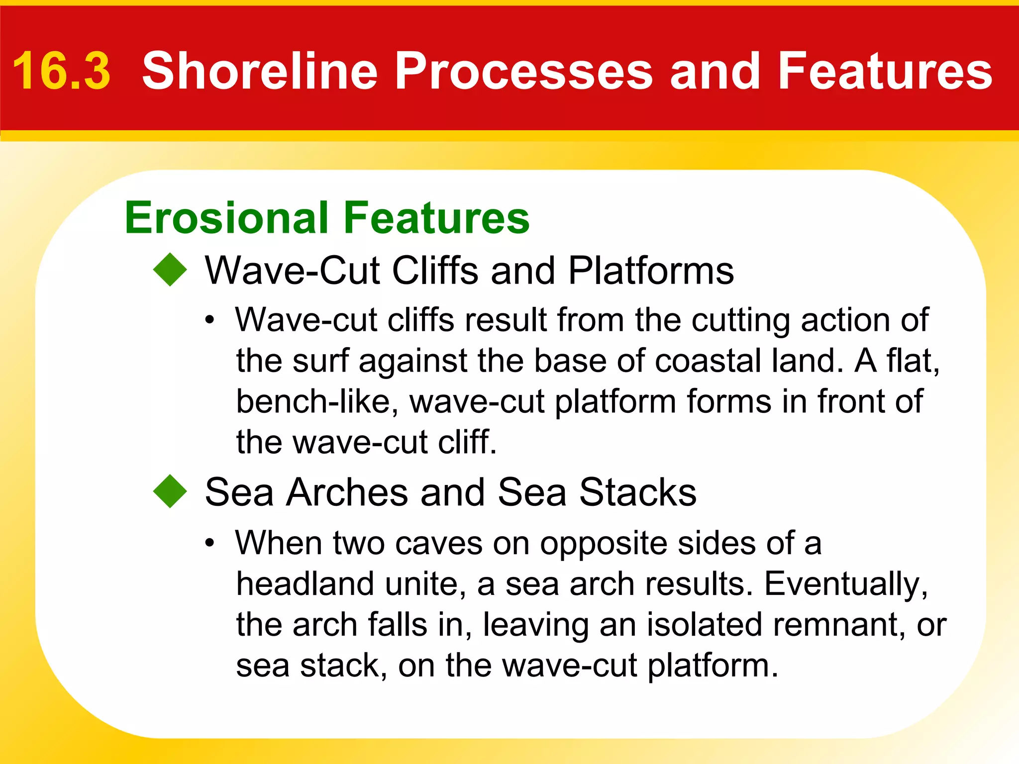 Erosional Features
 Wave-Cut Cliffs and Platforms
16.3 Shoreline Processes and Features
• Wave-cut cliffs result from the cutting action of
the surf against the base of coastal land. A flat,
bench-like, wave-cut platform forms in front of
the wave-cut cliff.
 Sea Arches and Sea Stacks
• When two caves on opposite sides of a
headland unite, a sea arch results. Eventually,
the arch falls in, leaving an isolated remnant, or
sea stack, on the wave-cut platform.
 