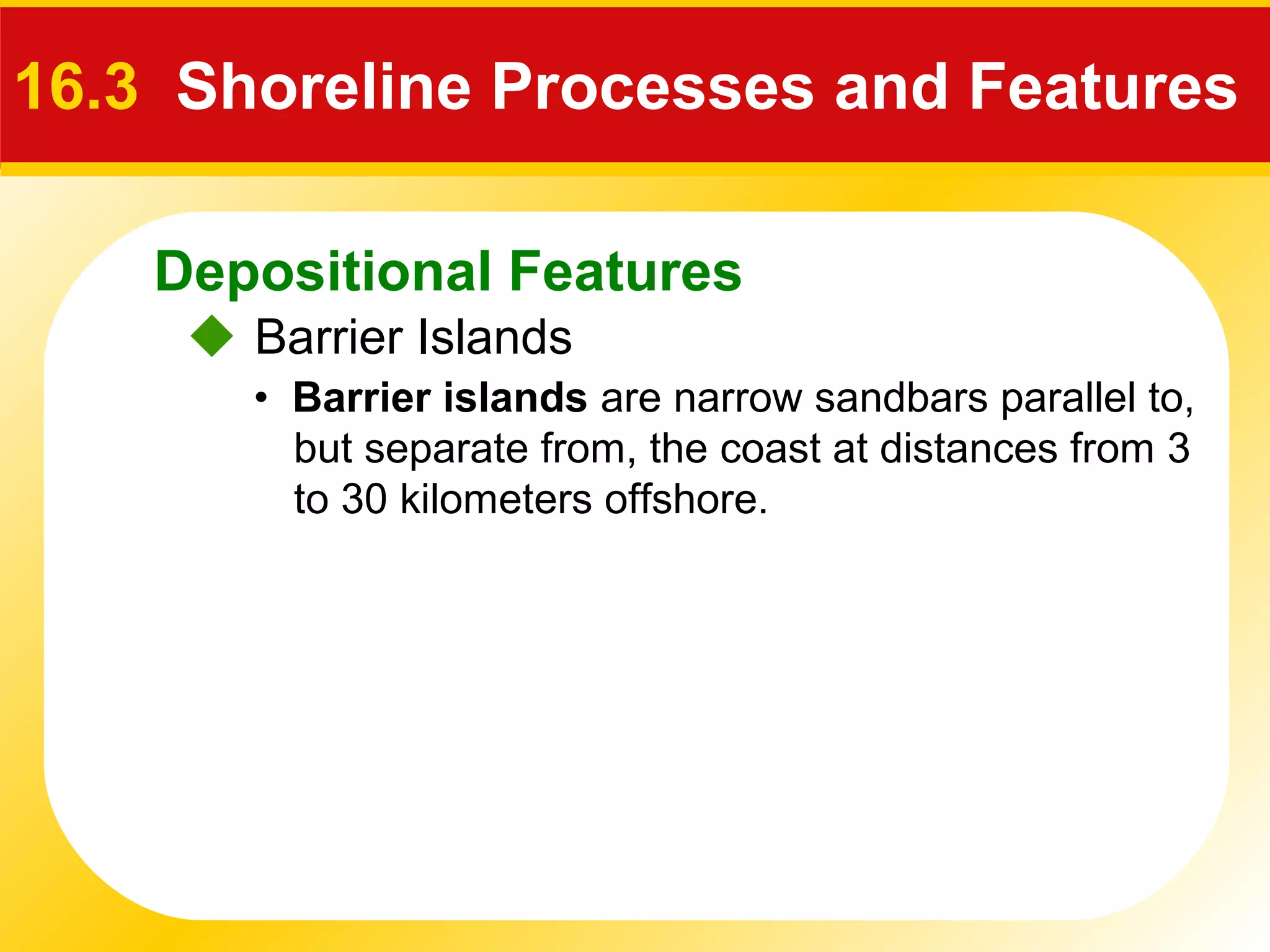 Depositional Features
 Barrier Islands
16.3 Shoreline Processes and Features
• Barrier islands are narrow sandbars parallel to,
but separate from, the coast at distances from 3
to 30 kilometers offshore.
 