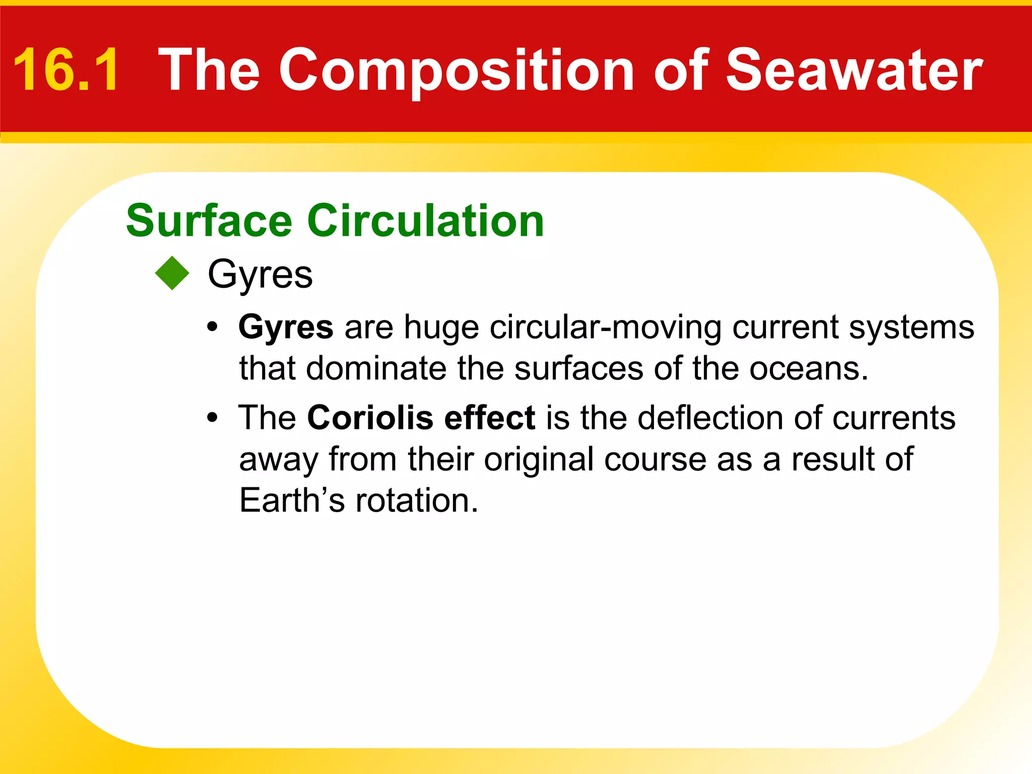 Surface Circulation
 Gyres
16.1 The Composition of Seawater
• Gyres are huge circular-moving current systems
that dominate the surfaces of the oceans.
• The Coriolis effect is the deflection of currents
away from their original course as a result of
Earth’s rotation.
 