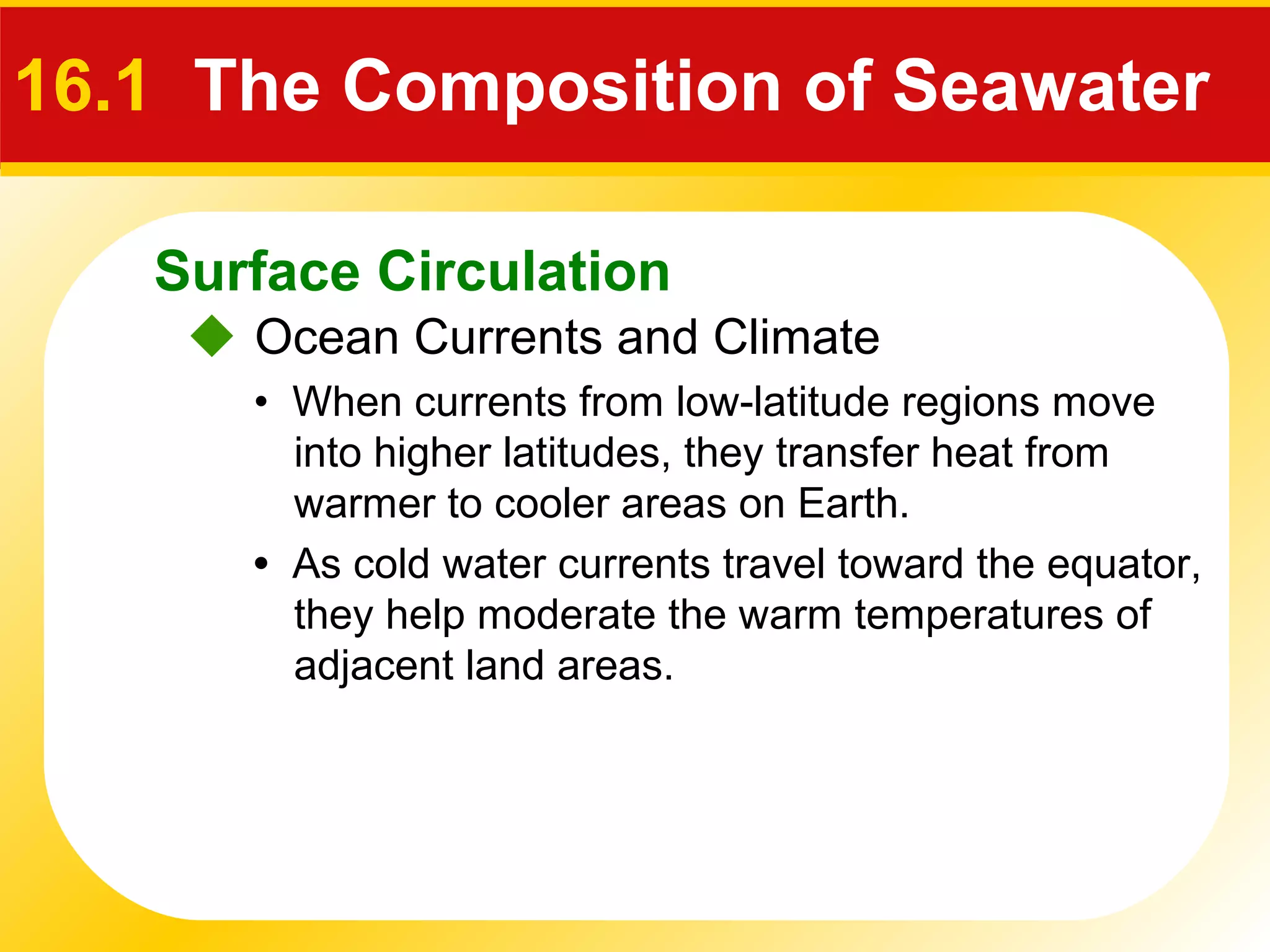 Surface Circulation
 Ocean Currents and Climate
16.1 The Composition of Seawater
• When currents from low-latitude regions move
into higher latitudes, they transfer heat from
warmer to cooler areas on Earth.
• As cold water currents travel toward the equator,
they help moderate the warm temperatures of
adjacent land areas.
 