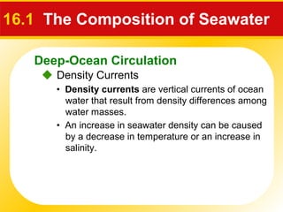 Deep-Ocean Circulation
 Density Currents
16.1 The Composition of Seawater
• Density currents are vertical currents of ocean
water that result from density differences among
water masses.
• An increase in seawater density can be caused
by a decrease in temperature or an increase in
salinity.
 