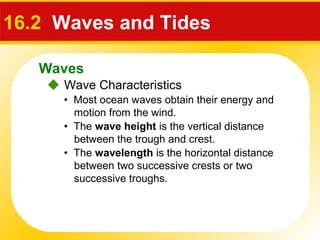 Waves
 Wave Characteristics
16.2 Waves and Tides
• Most ocean waves obtain their energy and
motion from the wind.
• The wave height is the vertical distance
between the trough and crest.
• The wavelength is the horizontal distance
between two successive crests or two
successive troughs.
 