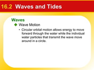 Waves
 Wave Motion
16.2 Waves and Tides
• Circular orbital motion allows energy to move
forward through the water while the individual
water particles that transmit the wave move
around in a circle.
 