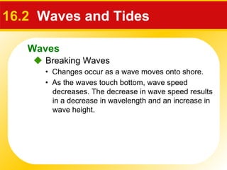 Waves
 Breaking Waves
16.2 Waves and Tides
• Changes occur as a wave moves onto shore.
• As the waves touch bottom, wave speed
decreases. The decrease in wave speed results
in a decrease in wavelength and an increase in
wave height.
 