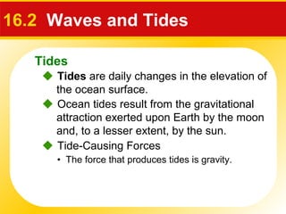 Tides
 Ocean tides result from the gravitational
attraction exerted upon Earth by the moon
and, to a lesser extent, by the sun.
16.2 Waves and Tides
 Tides are daily changes in the elevation of
the ocean surface.
 Tide-Causing Forces
• The force that produces tides is gravity.
 
