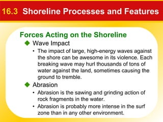 Forces Acting on the Shoreline
 Wave Impact
16.3 Shoreline Processes and Features
• The impact of large, high-energy waves against
the shore can be awesome in its violence. Each
breaking wave may hurl thousands of tons of
water against the land, sometimes causing the
ground to tremble.
 Abrasion
• Abrasion is the sawing and grinding action of
rock fragments in the water.
• Abrasion is probably more intense in the surf
zone than in any other environment.
 