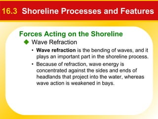 Forces Acting on the Shoreline
 Wave Refraction
16.3 Shoreline Processes and Features
• Wave refraction is the bending of waves, and it
plays an important part in the shoreline process.
• Because of refraction, wave energy is
concentrated against the sides and ends of
headlands that project into the water, whereas
wave action is weakened in bays.
 