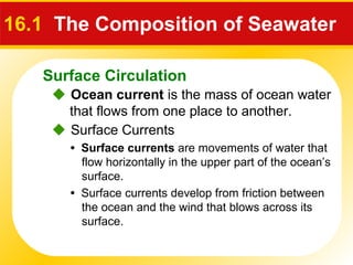 Surface Circulation
16.1 The Composition of Seawater
 Ocean current is the mass of ocean water
that flows from one place to another.
 Surface Currents
• Surface currents are movements of water that
flow horizontally in the upper part of the ocean’s
surface.
• Surface currents develop from friction between
the ocean and the wind that blows across its
surface.
 