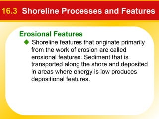 Erosional Features
 Shoreline features that originate primarily
from the work of erosion are called
erosional features. Sediment that is
transported along the shore and deposited
in areas where energy is low produces
depositional features.
16.3 Shoreline Processes and Features
 