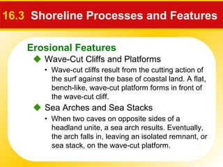 Erosional Features
 Wave-Cut Cliffs and Platforms
16.3 Shoreline Processes and Features
• Wave-cut cliffs result from the cutting action of
the surf against the base of coastal land. A flat,
bench-like, wave-cut platform forms in front of
the wave-cut cliff.
 Sea Arches and Sea Stacks
• When two caves on opposite sides of a
headland unite, a sea arch results. Eventually,
the arch falls in, leaving an isolated remnant, or
sea stack, on the wave-cut platform.
 