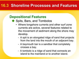 Depositional Features
 Spits, Bars, and Tombolos
16.3 Shoreline Processes and Features
• Where longshore currents and other surf zone
currents are active, several features related to
the movement of sediment along the shore may
develop.
- A spit is an elongated ridge of sand that projects
from the land into the mouth of an adjacent bay.
- A baymouth bar is a sandbar that completely
crosses a bay.
- A tombolo is a ridge of sand that connects an
island to the mainland or to another island.
 