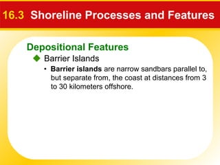 Depositional Features
 Barrier Islands
16.3 Shoreline Processes and Features
• Barrier islands are narrow sandbars parallel to,
but separate from, the coast at distances from 3
to 30 kilometers offshore.
 