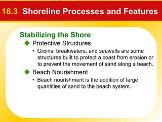 Stabilizing the Shore
 Protective Structures
16.3 Shoreline Processes and Features
• Groins, breakwaters, and seawalls are some
structures built to protect a coast from erosion or
to prevent the movement of sand along a beach.
 Beach Nourishment
• Beach nourishment is the addition of large
quantities of sand to the beach system.
 