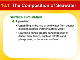 Surface Circulation
 Upwelling
16.1 The Composition of Seawater
• Upwelling is the rise of cold water from deeper
layers to replace warmer surface water.
• Upwelling brings greater concentrations of
dissolved nutrients, such as nitrates and
phosphates, to the ocean surface.
 