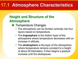 17.1  Atmosphere Characteristics     Temperature Changes •  The atmosphere can be divided vertically into four layers based on temperature. •  The  troposphere  is the bottom layer of the atmosphere where temperature decreases with an increase in altitude. •  The  stratosphere  is the layer of the atmosphere where temperature remains constant to a height of about 20 kilometers. It then begins a gradual increase until the stratopause. Height and Structure of the Atmosphere 