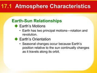 17.1  Atmosphere Characteristics     Earth’s Motions •  Earth has two principal motions—rotation and revolution.    Earth’s Orientation •  Seasonal changes occur because Earth’s position relative to the sun continually changes as it travels along its orbit. Earth-Sun Relationships 