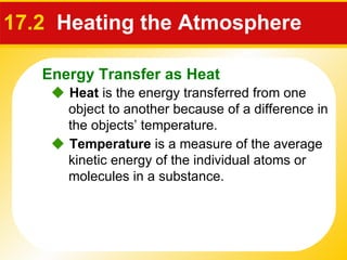 17.2   Heating the Atmosphere    Heat  is the energy transferred from one object to another because of a difference in the objects’ temperature.    Temperature  is a measure of the average kinetic energy of the individual atoms or molecules in a substance. Energy Transfer as Heat 