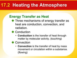 17.2  Heating the Atmosphere    Three mechanisms of energy transfer as heat are conduction, convection, and radiation. •  Conduction  is the transfer of heat through matter by molecular activity. (touching)    Conduction •  Convection  is the transfer of heat by mass movement or circulation within a substance. (flowing)    Convection Energy Transfer as Heat 