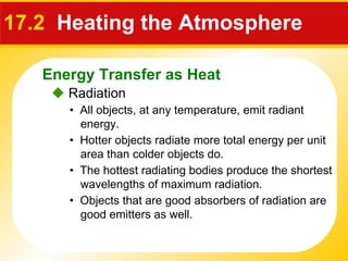 17.2   Heating the Atmosphere    Radiation •  All objects, at any temperature, emit radiant energy. •  Hotter objects radiate more total energy per unit area than colder objects do. •  The hottest radiating bodies produce the shortest wavelengths of maximum radiation. •  Objects that are good absorbers of radiation are good emitters as well. Energy Transfer as Heat 