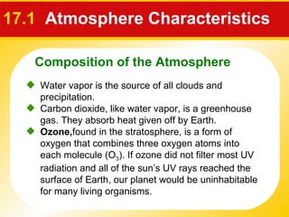 17.1  Atmosphere Characteristics  Water vapor is the source of all clouds and precipitation.  Carbon dioxide, like water vapor, is a greenhouse gas. They absorb heat given off by Earth.  Ozone, found in the stratosphere, is a form of oxygen that combines three oxygen atoms into each molecule (O 3 ). If ozone did not filter most UV radiation and all of the sun’s UV rays reached the surface of Earth, our planet would be uninhabitable for many living organisms. Composition of the Atmosphere 