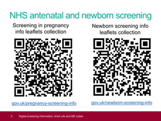 NHS antenatal and newborn screening
gov.uk/pregnancy-screening-info
3 Digital screening information: short urls and QR codes
Screening in pregnancy
info leaflets collection
Newborn screening info
leaflets collection
gov.uk/newborn-screening-info
 