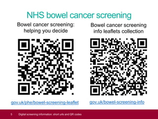 NHS bowel cancer screening
gov.uk/phe/bowel-screening-leaflet
5 Digital screening information: short urls and QR codes
gov.uk/bowel-screening-info
Bowel cancer screening
info leaflets collection
Bowel cancer screening:
helping you decide
 
