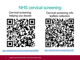 NHS cervical screening
gov.uk/cervical-screening-info
7 Digital screening information: short urls and QR codes
Cervical screening:
helping you decide
Cervical screening info
leaflets collection
gov.uk/phe/cervical-screening-leaflet
 