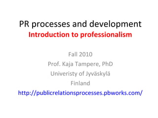 PR processes and development Introduction to professionalism Fall 2010 Prof. Kaja Tampere, PhD Univeristy of Jyväskylä Finland http://publicrelationsprocesses.pbworks.com/ 