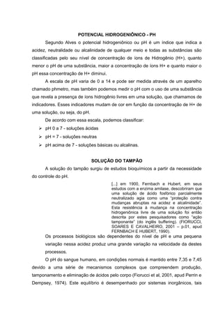 POTENCIAL HIDROGENIÔNICO - PH 
Segundo Alves o potencial hidrogeniônico ou pH é um índice que indica a 
acidez, neutralidade ou alcalinidade de qualquer meio e todas as substâncias são 
classificadas pelo seu nível de concentração de íons de Hidrogênio (H+), quanto 
menor o pH de uma substância, maior a concentração de íons H+ e quanto maior o 
pH essa concentração de H+ diminui. 
A escala de pH varia de 0 a 14 e pode ser medida através de um aparelho 
chamado phmetro, mas também podemos medir o pH com o uso de uma substância 
que revela a presença de íons hidrogênio livres em uma solução, que chamamos de 
indicadores. Esses indicadores mudam de cor em função da concentração de H+ de 
uma solução, ou seja, do pH. 
De acordo com essa escala, podemos classificar: 
 pH 0 a 7 - soluções ácidas 
 pH = 7 - soluções neutras 
 pH acima de 7 - soluções básicas ou alcalinas. 
SOLUÇÃO DO TAMPÃO 
A solução do tampão surgiu de estudos bioquímicos a partir da necessidade 
do controle do pH. 
[...] em 1900, Fernbach e Hubert, em seus 
estudos com a enzima amilase, descobriram que 
uma solução de ácido fosfórico parcialmente 
neutralizado agia como uma “proteção contra 
mudanças abruptas na acidez e alcalinidade”. 
Esta resistência à mudança na concentração 
hidrogeniônica livre de uma solução foi então 
descrita por estes pesquisadores como “ação 
tamponante” (do inglês buffering). (FIORUCCI, 
SOARES E CAVALHEIRO, 2001 – p.01, apud 
FERNBACH E HUBERT, 1990). 
Os processos biológicos são dependentes do nível de pH e uma pequena 
variação nessa acidez produz uma grande variação na velocidade da destes 
processos. 
O pH do sangue humano, em condições normais é mantido entre 7,35 e 7,45 
devido a uma série de mecanismos complexos que compreendem produção, 
tamponamento e eliminação de ácidos pelo corpo (Fiorucci et al, 2001, apud Perrin e 
Dempsey, 1974). Este equilíbrio é desempenhado por sistemas inorgânicos, tais 
 