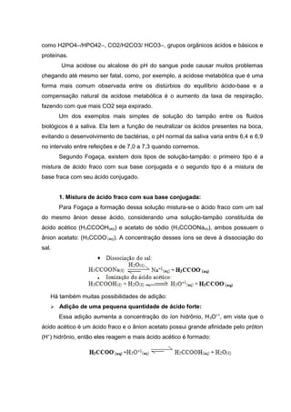 como H2PO4–/HPO42–, CO2/H2CO3/ HCO3–, grupos orgânicos ácidos e básicos e 
proteínas. 
Uma acidose ou alcalose do pH do sangue pode causar muitos problemas 
chegando até mesmo ser fatal, como, por exemplo, a acidose metabólica que é uma 
forma mais comum observada entre os distúrbios do equilíbrio ácido-base e a 
compensação natural da acidose metabólica é o aumento da taxa de respiração, 
fazendo com que mais CO2 seja expirado. 
Um dos exemplos mais simples de solução do tampão entre os fluidos 
biológicos é a saliva. Ela tem a função de neutralizar os ácidos presentes na boca, 
evitando o desenvolvimento de bactérias, o pH normal da saliva varia entre 6,4 e 6,9 
no intervalo entre refeições e de 7,0 a 7,3 quando comemos. 
Segundo Fogaça, existem dois tipos de solução-tampão: o primeiro tipo é a 
mistura de ácido fraco com sua base conjugada e o segundo tipo é a mistura de 
base fraca com seu ácido conjugado. 
1. Mistura de ácido fraco com sua base conjugada: 
Para Fogaça a formação dessa solução mistura-se o ácido fraco com um sal 
do mesmo ânion desse ácido, considerando uma solução-tampão constituída de 
ácido acético (H3CCOOH(aq)) e acetato de sódio (H3CCOONa(s)), ambos possuem o 
ânion acetato: (H3CCOO- 
(aq)). A concentração desses íons se deve à dissociação do 
sal. 
Há também muitas possibilidades de adição: 
 Adição de uma pequena quantidade de ácido forte: 
Essa adição aumenta a concentração do íon hidrônio, H3O+1, em vista que o 
ácido acético é um ácido fraco e o ânion acetato possui grande afinidade pelo próton 
(H+) hidrônio, então eles reagem e mais ácido acético é formado: 
 