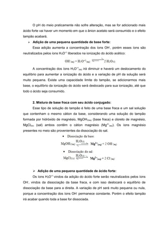 O pH do meio praticamente não sofre alteração, mas se for adicionado mais 
ácido forte vai haver um momento em que o ânion acetato será consumido e o efeito 
tampão acabará. 
 Adição de uma pequena quantidade de base forte: 
Essa adição aumenta a concentração dos íons OH-, porém esses íons são 
neutralizados pelos íons H3O+1 liberados na ionização do ácido acético: 
A concentração dos íons H3O+1 
(aq) irá diminuir e haverá um deslocamento do 
equilíbrio para aumentar a ionização do ácido e a variação de pH da solução será 
muito pequena. Existe uma capacidade limite do tampão, se adicionarmos mais 
base, o equilíbrio da ionização do ácido será deslocado para sua ionização, até que 
todo o ácido seja consumido. 
2. Mistura de base fraca com seu ácido conjugado: 
Esse tipo de solução do tampão é feito de uma base fraca e um sal solução 
que contenham o mesmo cátion da base, considerando uma solução do tampão 
formada por hidróxido de magnésio, MgOH2(aq) (base fraca) e cloreto de magnésio, 
MgCl2(s) (sal) ambos contêm o cátion magnésio (Mg2+ 
(aq)). Os íons magnésio 
presentes no meio são provenientes da dissociação do sal. 
 Adição de uma pequena quantidade de ácido forte: 
Os íons H3O+1 vindos da adição do ácido forte serão neutralizados pelos íons 
OH-, vindos da dissociação da base fraca, e com isso deslocará o equilíbrio de 
dissociação da base para a direita. A variação de pH será muito pequena ou nula, 
porque a concentração dos íons OH- permanece constante. Porém o efeito tampão 
irá acabar quando toda a base for dissociada. 
 
