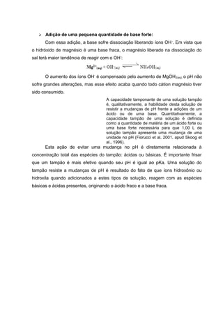  Adição de uma pequena quantidade de base forte: 
Com essa adição, a base sofre dissociação liberando íons OH-. Em vista que 
o hidróxido de magnésio é uma base fraca, o magnésio liberado na dissociação do 
sal terá maior tendência de reagir com o OH-: 
O aumento dos íons OH- é compensado pelo aumento de MgOH2(aq), o pH não 
sofre grandes alterações, mas esse efeito acaba quando todo cátion magnésio tiver 
sido consumido. 
A capacidade tamponante de uma solução tampão 
é, qualitativamente, a habilidade desta solução de 
resistir a mudanças de pH frente a adições de um 
ácido ou de uma base. Quantitativamente, a 
capacidade tampão de uma solução é definida 
como a quantidade de matéria de um ácido forte ou 
uma base forte necessária para que 1,00 L de 
solução tampão apresente uma mudança de uma 
unidade no pH (Fiorucci et al, 2001, apud Skoog et 
al., 1996). 
Esta ação de evitar uma mudança no pH é diretamente relacionada à 
concentração total das espécies do tampão: ácidas ou básicas. É importante frisar 
que um tampão é mais efetivo quando seu pH é igual ao pKa. Uma solução do 
tampão resiste a mudanças de pH é resultado do fato de que íons hidroxônio ou 
hidroxila quando adicionados a estes tipos de solução, reagem com as espécies 
básicas e ácidas presentes, originando o ácido fraco e a base fraca. 
 