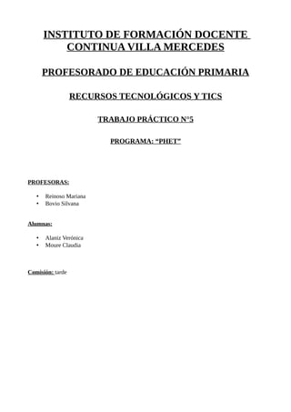 INSTITUTO DE FORMACIÓN DOCENTE
CONTINUA VILLA MERCEDES
PROFESORADO DE EDUCACIÓN PRIMARIA
RECURSOS TECNOLÓGICOS Y TICS
TRABAJO PRÁCTICO N°5
PROGRAMA: “PHET”
PROFESORAS:
• Reinoso Mariana
• Bovio Silvana
Alumnas:
• Alaniz Verónica
• Moure Claudia
Comisión: tarde
 