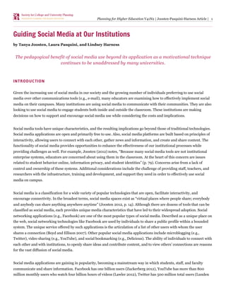 Planning for Higher Education V41N2 | Joosten-Pasquini-Harness Article | 1




Guiding Social Media at Our Institutions
by Tanya Joosten, Laura Pasquini, and Lindsey Harness


 The pedagogical benefit of social media use beyond its application as a motivational technique
                     continues to be unaddressed by many universities.



INTRODUCTION

Given the increasing use of social media in our society and the growing number of individuals preferring to use social
media over other communications tools (e.g., e-mail), many educators are examining how to effectively implement social
media on their campuses. Many institutions are using social media to communicate with their communities. They are also
looking to use social media to engage students both inside and outside the classroom. These institutions are making
decisions on how to support and encourage social media use while considering the costs and implications.


Social media tools have unique characteristics, and the resulting implications go beyond those of traditional technologies.
Social media applications are open and primarily free to use. Also, social media platforms are built based on principles of
interactivity, allowing users to connect with each other, gather news and information, and create and share content. The
functionality of social media provides opportunities to enhance the effectiveness of our institutional processes while
providing challenges as well. For example, Joosten (2012) notes, “Because many social media tools are not institutional
enterprise systems, educators are concerned about using them in the classroom. At the heart of this concern are issues
related to student behavior online, information privacy, and student identities” (p. 79). Concerns arise from a lack of
control and ownership of these systems. Additional considerations include the challenge of providing staff, teachers, and
researchers with the infrastructure, training and development, and support they need in order to effectively use social
media on campus.


Social media is a classification for a wide variety of popular technologies that are open, facilitate interactivity, and
encourage connectivity. In the broadest terms, social media spaces exist as “virtual places where people share; everybody
and anybody can share anything anywhere anytime” (Joosten 2012, p. 14). Although there are dozens of tools that can be
classified as social media, each provides unique media characteristics that have led to their widespread adoption. Social
networking applications (e.g., Facebook) are one of the most popular types of social media. Described as a unique place on
the web, social networking technologies like Facebook are used by individuals to share a public profile within a bounded
system. The unique service offered by such applications is the articulation of a list of other users with whom the user
shares a connection (Boyd and Ellison 2007). Other popular social media applications include microblogging (e.g.,
Twitter), video sharing (e.g., YouTube), and social bookmarking (e.g., Delicious). The ability of individuals to connect with
each other and with institutions, to openly share ideas and contribute content, and to view others’ connections are reasons
for the vast diffusion of social media.


Social media applications are gaining in popularity, becoming a mainstream way in which students, staff, and faculty
communicate and share information. Facebook has one billion users (Zuckerberg 2012), YouTube has more than 800
million monthly users who watch four billion hours of videos (Lawler 2012), Twitter has 500 million total users (Lunden
 