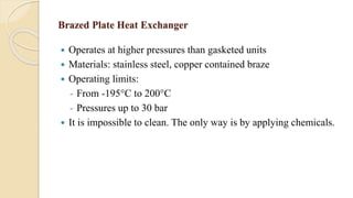 Brazed Plate Heat Exchanger
 Operates at higher pressures than gasketed units
 Materials: stainless steel, copper contained braze
 Operating limits:
- From -195°C to 200°C
- Pressures up to 30 bar
 It is impossible to clean. The only way is by applying chemicals.
 