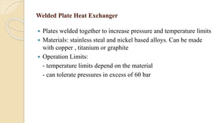 Welded Plate Heat Exchanger
 Plates welded together to increase pressure and temperature limits
 Materials: stainless steal and nickel based alloys. Can be made
with copper , titanium or graphite
 Operation Limits:
- temperature limits depend on the material
- can tolerate pressures in excess of 60 bar
 