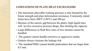 LIMITATIONS OF PLATE HEAT EXCHANGERS
 The maximum allowable working pressure is also limited by the
frame strength and plate deformation resistance. Commonly stated
limits have been 300°F (149°C) and 300 psi
 Because of the narrow gap between the plates, high liquid rates
will involve excessive pressure drops, thus limiting the capacity.
 Large differences in fluid flow rates of two streams cannot be
handled.
 The gaskets cannot handle corrosive or aggressive media.
 Gaskets always increase the leakage risk
 The standard PHEs cannot handle particulates that are larger than
0.5 mm.
 